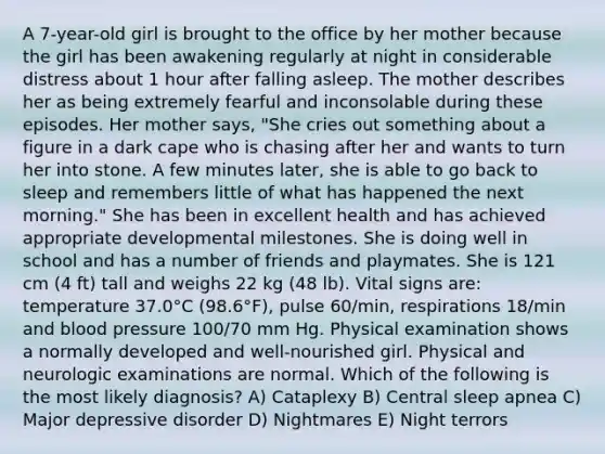 A 7-year-old girl is brought to the office by her mother because the girl has been awakening regularly at night in considerable distress about 1 hour after falling asleep. The mother describes her as being extremely fearful and inconsolable during these episodes. Her mother says, "She cries out something about a figure in a dark cape who is chasing after her and wants to turn her into stone. A few minutes later, she is able to go back to sleep and remembers little of what has happened the next morning." She has been in excellent health and has achieved appropriate developmental milestones. She is doing well in school and has a number of friends and playmates. She is 121 cm (4 ft) tall and weighs 22 kg (48 lb). Vital signs are: temperature 37.0°C (98.6°F), pulse 60/min, respirations 18/min and blood pressure 100/70 mm Hg. Physical examination shows a normally developed and well-nourished girl. Physical and neurologic examinations are normal. Which of the following is the most likely diagnosis? A) Cataplexy B) Central sleep apnea C) Major depressive disorder D) Nightmares E) Night terrors