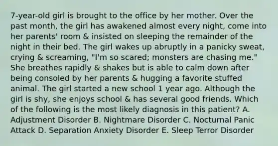 7-year-old girl is brought to the office by her mother. Over the past month, the girl has awakened almost every night, come into her parents' room & insisted on sleeping the remainder of the night in their bed. The girl wakes up abruptly in a panicky sweat, crying & screaming, "I'm so scared; monsters are chasing me." She breathes rapidly & shakes but is able to calm down after being consoled by her parents & hugging a favorite stuffed animal. The girl started a new school 1 year ago. Although the girl is shy, she enjoys school & has several good friends. Which of the following is the most likely diagnosis in this patient? A. Adjustment Disorder B. Nightmare Disorder C. Nocturnal Panic Attack D. Separation Anxiety Disorder E. Sleep Terror Disorder