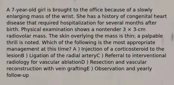 A 7-year-old girl is brought to the office because of a slowly enlarging mass of the wrist. She has a history of congenital heart disease that required hospitalization for several months after birth. Physical examination shows a nontender 3 × 3-cm radiovolar mass. The skin overlying the mass is thin; a palpable thrill is noted. Which of the following is the most appropriate management at this time? A ) Injection of a corticosteroid to the lesionB ) Ligation of the radial arteryC ) Referral to interventional radiology for vascular ablationD ) Resection and vascular reconstruction with vein graftingE ) Observation and yearly follow-up