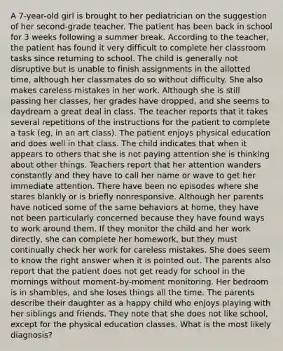 A 7-year-old girl is brought to her pediatrician on the suggestion of her second-grade teacher. The patient has been back in school for 3 weeks following a summer break. According to the teacher, the patient has found it very difficult to complete her classroom tasks since returning to school. The child is generally not disruptive but is unable to finish assignments in the allotted time, although her classmates do so without difficulty. She also makes careless mistakes in her work. Although she is still passing her classes, her grades have dropped, and she seems to daydream a great deal in class. The teacher reports that it takes several repetitions of the instructions for the patient to complete a task (eg, in an art class). The patient enjoys physical education and does well in that class. The child indicates that when it appears to others that she is not paying attention she is thinking about other things. Teachers report that her attention wanders constantly and they have to call her name or wave to get her immediate attention. There have been no episodes where she stares blankly or is briefly nonresponsive. Although her parents have noticed some of the same behaviors at home, they have not been particularly concerned because they have found ways to work around them. If they monitor the child and her work directly, she can complete her homework, but they must continually check her work for careless mistakes. She does seem to know the right answer when it is pointed out. The parents also report that the patient does not get ready for school in the mornings without moment-by-moment monitoring. Her bedroom is in shambles, and she loses things all the time. The parents describe their daughter as a happy child who enjoys playing with her siblings and friends. They note that she does not like school, except for the physical education classes. What is the most likely diagnosis?