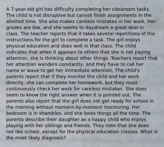 A 7-year-old girl has difficulty completing her classroom tasks. The child is not disruptive but cannot finish assignments in the allotted time. She also makes careless mistakes in her work. Her grades are low, and she seems to daydream a great deal in class. The teacher reports that it takes several repetitions of the instructions for the girl to complete a task. The girl enjoys physical education and does well in that class. The child indicates that when it appears to others that she is not paying attention, she is thinking about other things. Teachers report that her attention wanders constantly, and they have to call her name or wave to get her immediate attention. The child's parents report that if they monitor the child and her work directly, she can complete her homework, but they must continuously check her work for careless mistakes. She does seem to know the right answer when it is pointed out. The parents also report that the girl does not get ready for school in the morning without moment-by-moment monitoring. Her bedroom is in shambles, and she loses things all the time. The parents describe their daughter as a happy child who enjoys playing with her siblings and friends. They note that she does not like school, except for the physical education classes. What is the most likely diagnosis?