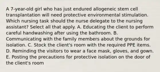 A 7-year-old girl who has just endured allogeneic stem cell transplantation will need protective environmental stimulation. Which nursing task should the nurse delegate to the nursing assistant? Select all that apply. A. Educating the client to perform careful handwashing after using the bathroom. B. Communicating with the family members about the grounds for isolation. C. Stock the client's room with the required PPE items. D. Reminding the visitors to wear a face mask, gloves, and gown. E. Posting the precautions for protective isolation on the door of the client's room