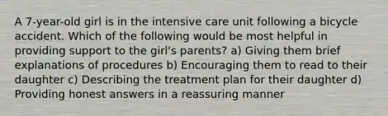 A 7-year-old girl is in the intensive care unit following a bicycle accident. Which of the following would be most helpful in providing support to the girl's parents? a) Giving them brief explanations of procedures b) Encouraging them to read to their daughter c) Describing the treatment plan for their daughter d) Providing honest answers in a reassuring manner