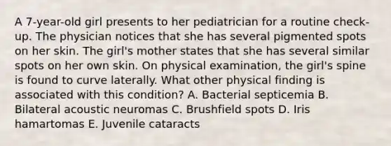 A 7-year-old girl presents to her pediatrician for a routine check-up. The physician notices that she has several pigmented spots on her skin. The girl's mother states that she has several similar spots on her own skin. On physical examination, the girl's spine is found to curve laterally. What other physical finding is associated with this condition? A. Bacterial septicemia B. Bilateral acoustic neuromas C. Brushfield spots D. Iris hamartomas E. Juvenile cataracts