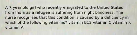 A 7-year-old girl who recently emigrated to the United States from India as a refugee is suffering from night blindness. The nurse recognizes that this condition is caused by a deficiency in which of the following vitamins? vitamin B12 vitamin C vitamin K vitamin A