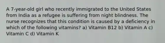 A 7-year-old girl who recently immigrated to the United States from India as a refugee is suffering from night blindness. The nurse recognizes that this condition is caused by a deficiency in which of the following vitamins? a) Vitamin B12 b) Vitamin A c) Vitamin C d) Vitamin K