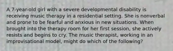 A 7-year-old girl with a severe developmental disability is receiving music therapy in a residential setting. She is nonverbal and prone to be fearful and anxious in new situations. When brought into the therapy room for her first session, she actively resists and begins to cry. The music therapist, working in an improvisational model, might do which of the following?