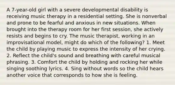 A 7-year-old girl with a severe developmental disability is receiving music therapy in a residential setting. She is nonverbal and prone to be fearful and anxious in new situations. When brought into the therapy room for her first session, she actively resists and begins to cry. The music therapist, working in an improvisational model, might do which of the following? 1. Meet the child by playing music to express the intensity of her crying. 2. Reflect the child's sound and breathing with careful musical phrasing. 3. Comfort the child by holding and rocking her while singing soothing lyrics. 4. Sing without words so the child hears another voice that corresponds to how she is feeling.