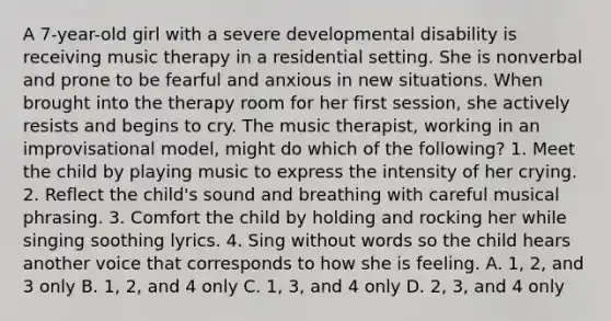 A 7-year-old girl with a severe developmental disability is receiving music therapy in a residential setting. She is nonverbal and prone to be fearful and anxious in new situations. When brought into the therapy room for her first session, she actively resists and begins to cry. The music therapist, working in an improvisational model, might do which of the following? 1. Meet the child by playing music to express the intensity of her crying. 2. Reflect the child's sound and breathing with careful musical phrasing. 3. Comfort the child by holding and rocking her while singing soothing lyrics. 4. Sing without words so the child hears another voice that corresponds to how she is feeling. A. 1, 2, and 3 only B. 1, 2, and 4 only C. 1, 3, and 4 only D. 2, 3, and 4 only