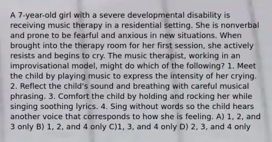 A 7-year-old girl with a severe developmental disability is receiving music therapy in a residential setting. She is nonverbal and prone to be fearful and anxious in new situations. When brought into the therapy room for her first session, she actively resists and begins to cry. The music therapist, working in an improvisational model, might do which of the following? 1. Meet the child by playing music to express the intensity of her crying. 2. Reflect the child's sound and breathing with careful musical phrasing. 3. Comfort the child by holding and rocking her while singing soothing lyrics. 4. Sing without words so the child hears another voice that corresponds to how she is feeling. A) 1, 2, and 3 only B) 1, 2, and 4 only C)1, 3, and 4 only D) 2, 3, and 4 only