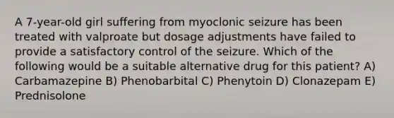 A 7-year-old girl suffering from myoclonic seizure has been treated with valproate but dosage adjustments have failed to provide a satisfactory control of the seizure. Which of the following would be a suitable alternative drug for this patient? A) Carbamazepine B) Phenobarbital C) Phenytoin D) Clonazepam E) Prednisolone