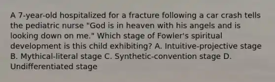 A 7-year-old hospitalized for a fracture following a car crash tells the pediatric nurse "God is in heaven with his angels and is looking down on me." Which stage of Fowler's spiritual development is this child exhibiting? A. Intuitive-projective stage B. Mythical-literal stage C. Synthetic-convention stage D. Undifferentiated stage