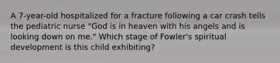 A 7-year-old hospitalized for a fracture following a car crash tells the pediatric nurse "God is in heaven with his angels and is looking down on me." Which stage of Fowler's spiritual development is this child exhibiting?