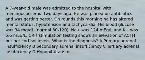 A 7-year-old male was admitted to the hospital with meningococcemia two days ago. He was placed on antibiotics and was getting better. On rounds this morning he has altered mental status, hypotension and tachycardia. His blood glucose was 34 mg/dL (normal 80-120), Na+ was 124 mEq/L and K+ was 5.6 mEq/L. CRH stimulation testing shows an elevation of ACTH but not cortisol levels. What is the diagnosis? A Primary adrenal insufficiency B Secondary adrenal insufficiency C Tertiary adrenal insufficiency D Hypopituitarism