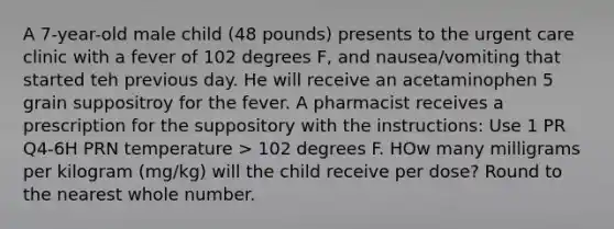 A 7-year-old male child (48 pounds) presents to the urgent care clinic with a fever of 102 degrees F, and nausea/vomiting that started teh previous day. He will receive an acetaminophen 5 grain suppositroy for the fever. A pharmacist receives a prescription for the suppository with the instructions: Use 1 PR Q4-6H PRN temperature > 102 degrees F. HOw many milligrams per kilogram (mg/kg) will the child receive per dose? Round to the nearest whole number.