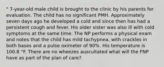 " 7-year-old male child is brought to the clinic by his parents for evaluation. The child has no significant PMH. Approximately seven days ago he developed a cold and since then has had a persistent cough and fever. His older sister was also ill with cold symptoms at the same time. The NP performs a physical exam and notes that the child has mild tachypnea, with crackles in both bases and a pulse oximeter of 90%. His temperature is 100.8 °F. There are no wheezes auscultated what will the FNP have as part of the plan of care?