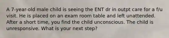 A 7-year-old male child is seeing the ENT dr in outpt care for a f/u visit. He is placed on an exam room table and left unattended. After a short time, you find the child unconscious. The child is unresponsive. What is your next step?