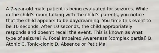 A 7-year-old male patient is being evaluated for seizures. While in the child's room talking with the child's parents, you notice that the child appears to be daydreaming. You time this event to be 10 seconds. After 10 seconds, the child appropriately responds and doesn't recall the event. This is known as what type of seizure? A. Focal Impaired Awareness (complex partial) B. Atonic C. Tonic-clonic D. Absence or Petit Mal