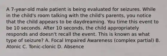 A 7-year-old male patient is being evaluated for seizures. While in the child's room talking with the child's parents, you notice that the child appears to be daydreaming. You time this event to be 10 seconds. After 10 seconds, the child appropriately responds and doesn't recall the event. This is known as what type of seizure? A. Focal Impaired Awareness (complex partial) B. Atonic C. Tonic-clonic D. Absence