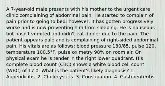 A 7-year-old male presents with his mother to the urgent care clinic complaining of abdominal pain. He started to complain of pain prior to going to bed; however, it has gotten progressively worse and is now preventing him from sleeping. He is nauseous but hasn't vomited and didn't eat dinner due to the pain. The patient appears pale and is complaining of right-sided abdominal pain. His vitals are as follows: blood pressure 130/85, pulse 120, temperature 100.5°F, pulse oximetry 98% on room air. On physical exam he is tender in the right lower quadrant. His complete blood count (CBC) shows a white blood cell count (WBC) of 17.0. What is the patient's likely diagnosis? 1. Appendicitis. 2. Cholecystitis. 3. Constipation. 4. Gastroenteritis