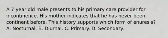 A 7-year-old male presents to his primary care provider for incontinence. His mother indicates that he has never been continent before. This history supports which form of enuresis? A. Nocturnal. B. Diurnal. C. Primary. D. Secondary.