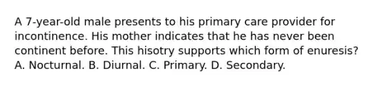 A 7-year-old male presents to his primary care provider for incontinence. His mother indicates that he has never been continent before. This hisotry supports which form of enuresis? A. Nocturnal. B. Diurnal. C. Primary. D. Secondary.