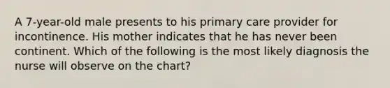 A 7-year-old male presents to his primary care provider for incontinence. His mother indicates that he has never been continent. Which of the following is the most likely diagnosis the nurse will observe on the chart?