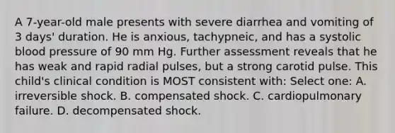 A 7-year-old male presents with severe diarrhea and vomiting of 3 days' duration. He is anxious, tachypneic, and has a systolic blood pressure of 90 mm Hg. Further assessment reveals that he has weak and rapid radial pulses, but a strong carotid pulse. This child's clinical condition is MOST consistent with: Select one: A. irreversible shock. B. compensated shock. C. cardiopulmonary failure. D. decompensated shock.