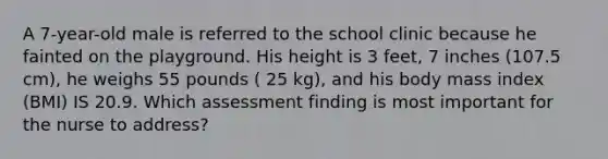 A 7-year-old male is referred to the school clinic because he fainted on the playground. His height is 3 feet, 7 inches (107.5 cm), he weighs 55 pounds ( 25 kg), and his body mass index (BMI) IS 20.9. Which assessment finding is most important for the nurse to address?