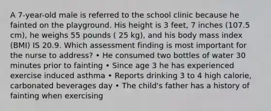 A 7-year-old male is referred to the school clinic because he fainted on the playground. His height is 3 feet, 7 inches (107.5 cm), he weighs 55 pounds ( 25 kg), and his body mass index (BMI) IS 20.9. Which assessment finding is most important for the nurse to address? • He consumed two bottles of water 30 minutes prior to fainting • Since age 3 he has experienced exercise induced asthma • Reports drinking 3 to 4 high calorie, carbonated beverages day • The child's father has a history of fainting when exercising