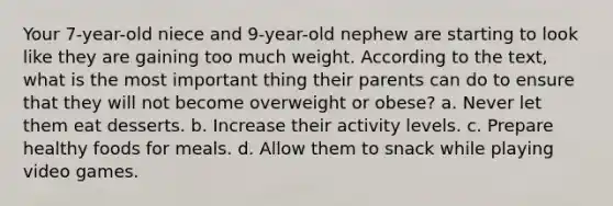 Your 7-year-old niece and 9-year-old nephew are starting to look like they are gaining too much weight. According to the text, what is the most important thing their parents can do to ensure that they will not become overweight or obese? a. Never let them eat desserts. b. Increase their activity levels. c. Prepare healthy foods for meals. d. Allow them to snack while playing video games.