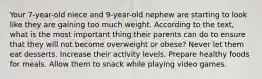 Your 7-year-old niece and 9-year-old nephew are starting to look like they are gaining too much weight. According to the text, what is the most important thing their parents can do to ensure that they will not become overweight or obese? Never let them eat desserts. Increase their activity levels. Prepare healthy foods for meals. Allow them to snack while playing video games.