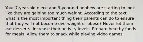 Your 7-year-old niece and 9-year-old nephew are starting to look like they are gaining too much weight. According to the text, what is the most important thing their parents can do to ensure that they will not become overweight or obese? Never let them eat desserts. Increase their activity levels. Prepare healthy foods for meals. Allow them to snack while playing video games.