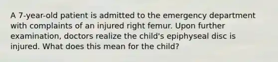 A 7-year-old patient is admitted to the emergency department with complaints of an injured right femur. Upon further examination, doctors realize the child's epiphyseal disc is injured. What does this mean for the child?