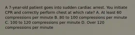 A 7-year-old patient goes into sudden cardiac arrest. You initiate CPR and correctly perform chest at which rate? A. At least 60 compressions per minute B. 80 to 100 compressions per minute C. 100 to 120 compressions per minute D. Over 120 compressions per minute