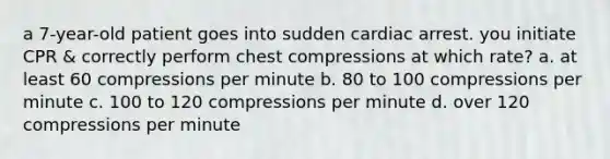 a 7-year-old patient goes into sudden cardiac arrest. you initiate CPR & correctly perform chest compressions at which rate? a. at least 60 compressions per minute b. 80 to 100 compressions per minute c. 100 to 120 compressions per minute d. over 120 compressions per minute