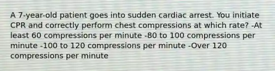 A 7-year-old patient goes into sudden cardiac arrest. You initiate CPR and correctly perform chest compressions at which rate? -At least 60 compressions per minute -80 to 100 compressions per minute -100 to 120 compressions per minute -Over 120 compressions per minute