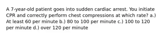 A 7-year-old patient goes into sudden cardiac arrest. You initiate CPR and correctly perform chest compressions at which rate? a.) At least 60 per minute b.) 80 to 100 per minute c.) 100 to 120 per minute d.) over 120 per minute