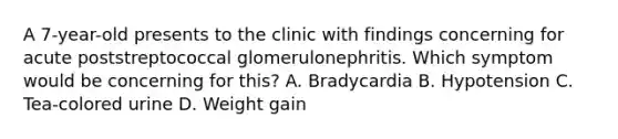 A 7-year-old presents to the clinic with findings concerning for acute poststreptococcal glomerulonephritis. Which symptom would be concerning for this? A. Bradycardia B. Hypotension C. Tea-colored urine D. Weight gain