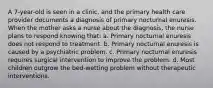 A 7-year-old is seen in a clinic, and the primary health care provider documents a diagnosis of primary nocturnal enuresis. When the mother asks a nurse about the diagnosis, the nurse plans to respond knowing that: a. Primary nocturnal enuresis does not respond to treatment. b. Primary nocturnal enuresis is caused by a psychiatric problem. c. Primary nocturnal enuresis requires surgical intervention to improve the problem. d. Most children outgrow the bed-wetting problem without therapeutic interventions.