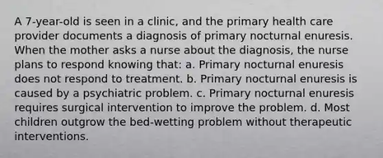 A 7-year-old is seen in a clinic, and the primary health care provider documents a diagnosis of primary nocturnal enuresis. When the mother asks a nurse about the diagnosis, the nurse plans to respond knowing that: a. Primary nocturnal enuresis does not respond to treatment. b. Primary nocturnal enuresis is caused by a psychiatric problem. c. Primary nocturnal enuresis requires surgical intervention to improve the problem. d. Most children outgrow the bed-wetting problem without therapeutic interventions.