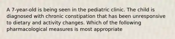 A 7-year-old is being seen in the pediatric clinic. The child is diagnosed with chronic constipation that has been unresponsive to dietary and activity changes. Which of the following pharmacological measures is most appropriate