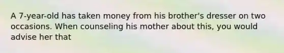 A 7-year-old has taken money from his brother's dresser on two occasions. When counseling his mother about this, you would advise her that