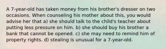 A 7-year-old has taken money from his brother's dresser on two occasions. When counseling his mother about this, you would advise her that a) she should talk to the child's teacher about putting less pressure on him. b) she should buy his brother a bank that cannot be opened. c) she may need to remind him of property rights. d) stealing is unusual for a 7-year-old.