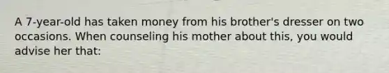 A 7-year-old has taken money from his brother's dresser on two occasions. When counseling his mother about this, you would advise her that: