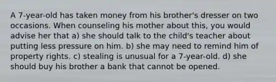 A 7-year-old has taken money from his brother's dresser on two occasions. When counseling his mother about this, you would advise her that a) she should talk to the child's teacher about putting less pressure on him. b) she may need to remind him of property rights. c) stealing is unusual for a 7-year-old. d) she should buy his brother a bank that cannot be opened.