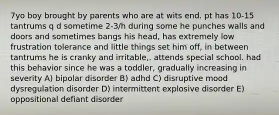 7yo boy brought by parents who are at wits end. pt has 10-15 tantrums q d sometime 2-3/h during some he punches walls and doors and sometimes bangs his head, has extremely low frustration tolerance and little things set him off, in between tantrums he is cranky and irritable,. attends special school. had this behavior since he was a toddler, gradually increasing in severity A) bipolar disorder B) adhd C) disruptive mood dysregulation disorder D) intermittent explosive disorder E) oppositional defiant disorder