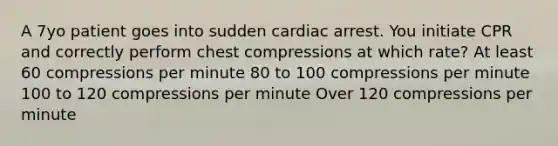 A 7yo patient goes into sudden cardiac arrest. You initiate CPR and correctly perform chest compressions at which rate? At least 60 compressions per minute 80 to 100 compressions per minute 100 to 120 compressions per minute Over 120 compressions per minute