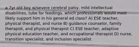 a 7yr old boy w/severe cerebral palsy, mild intellectual disabilities, tube for feedings. which professionals would most likely support him in his general ed class? A) ESE teacher, physical therapist, and nurse B) guidance counselor, family therapist, and physical therapist C) ESE teacher, adaptive physical education teacher, and occupational therapist D) nurse, transition specialist, and inclusion specialist