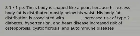 8 1 / 1 pts Tim's body is shaped like a pear, because his excess body fat is distributed mostly below his waist. His body fat distribution is associated with ________. increased risk of type 2 diabetes, hypertension, and heart disease increased risk of osteoporosis, cystic fibrosis, and autoimmune diseases